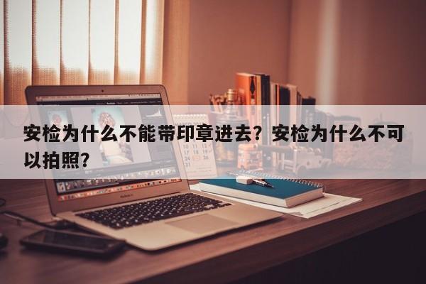 安检为什么不能带印章进去？安检为什么不可以拍照？