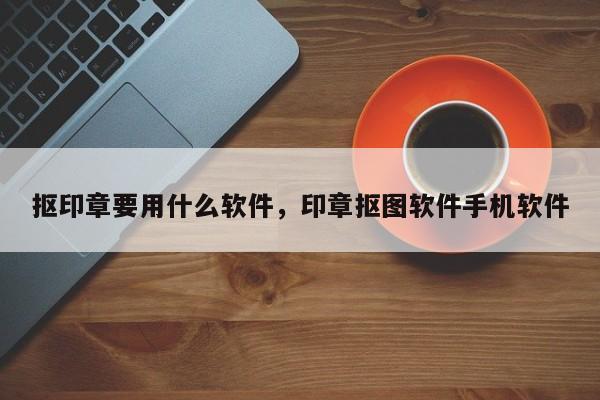 抠印章要用什么软件，印章抠图软件手机软件