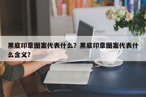 黑底印章图案代表什么？黑底印章图案代表什么含义？