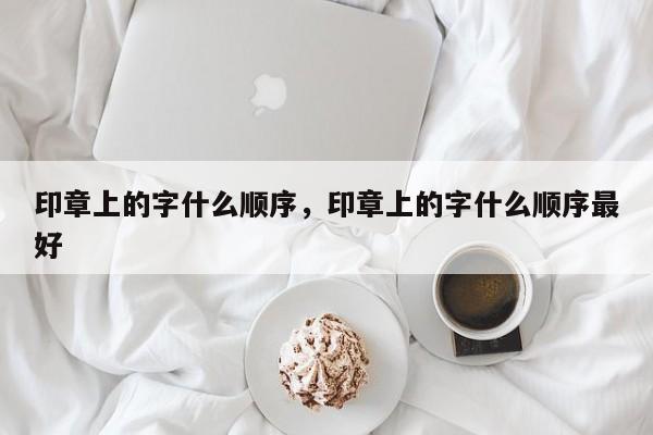 印章上的字什么顺序，印章上的字什么顺序最好