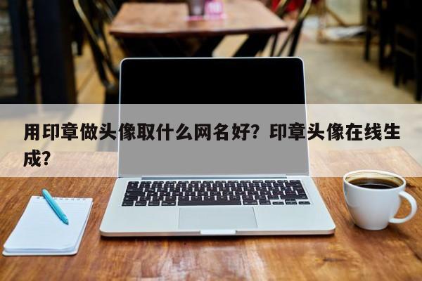 用印章做头像取什么网名好？印章头像在线生成？