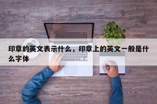 印章的英文表示什么，印章上的英文一般是什么字体