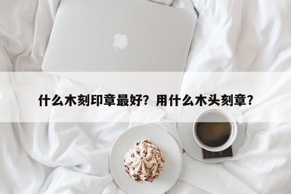 什么木刻印章最好？用什么木头刻章？