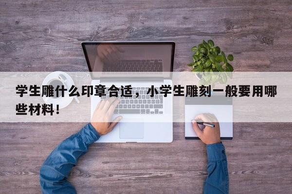 学生雕什么印章合适，小学生雕刻一般要用哪些材料！