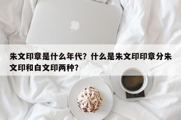 朱文印章是什么年代？什么是朱文印印章分朱文印和白文印两种？