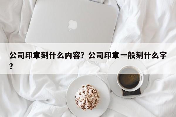 公司印章刻什么内容？公司印章一般刻什么字？