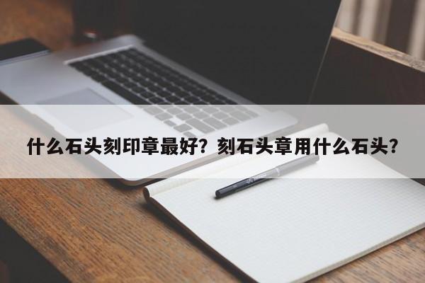 什么石头刻印章最好？刻石头章用什么石头？