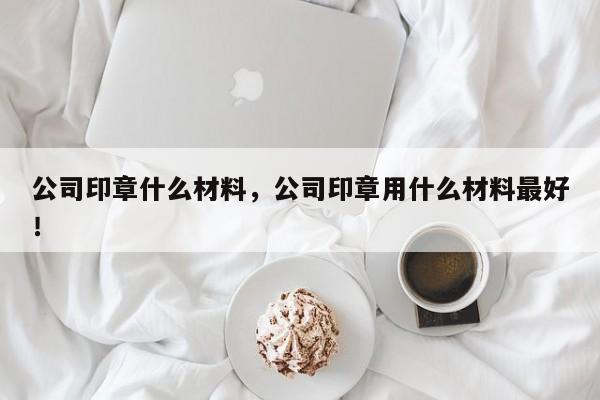 公司印章什么材料，公司印章用什么材料最好！