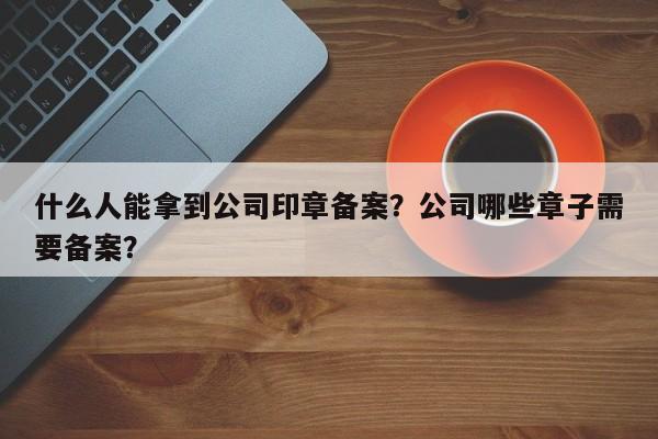 什么人能拿到公司印章备案？公司哪些章子需要备案？