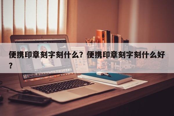 便携印章刻字刻什么？便携印章刻字刻什么好？