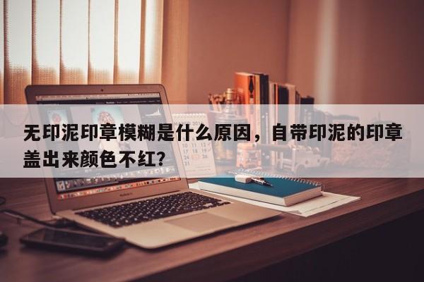 无印泥印章模糊是什么原因，自带印泥的印章盖出来颜色不红？