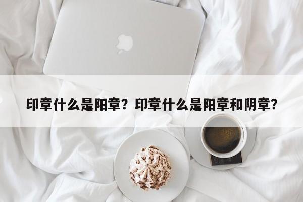 印章什么是阳章？印章什么是阳章和阴章？