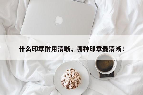 什么印章耐用清晰，哪种印章最清晰！