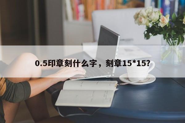 0.5印章刻什么字，刻章15*15？