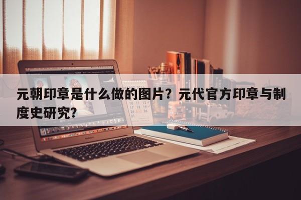 元朝印章是什么做的图片？元代官方印章与制度史研究？