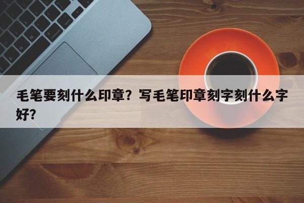 毛笔要刻什么印章？写毛笔印章刻字刻什么字好？