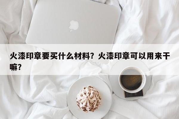 火漆印章要买什么材料？火漆印章可以用来干嘛？