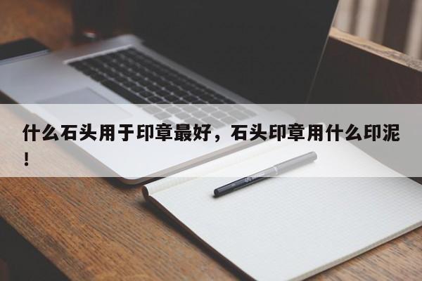 什么石头用于印章最好，石头印章用什么印泥！