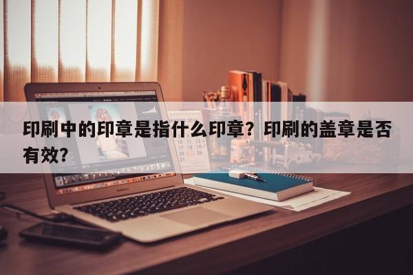 印刷中的印章是指什么印章？印刷的盖章是否有效？