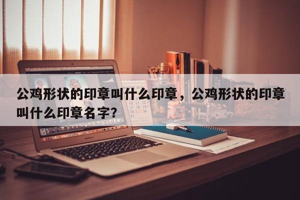 公鸡形状的印章叫什么印章，公鸡形状的印章叫什么印章名字？