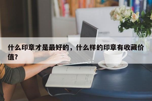 什么印章才是最好的，什么样的印章有收藏价值？