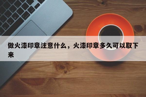 做火漆印章注意什么，火漆印章多久可以取下来