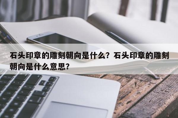 石头印章的雕刻朝向是什么？石头印章的雕刻朝向是什么意思？