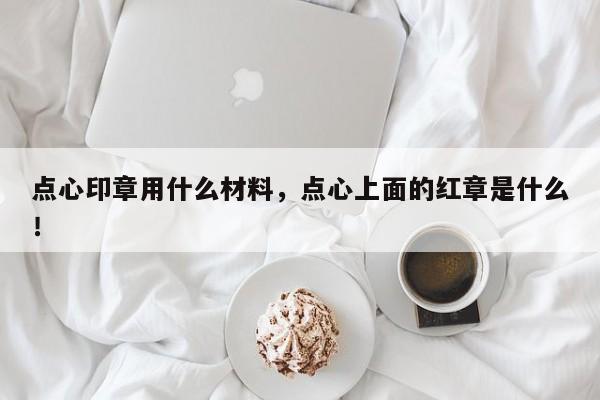 点心印章用什么材料，点心上面的红章是什么！