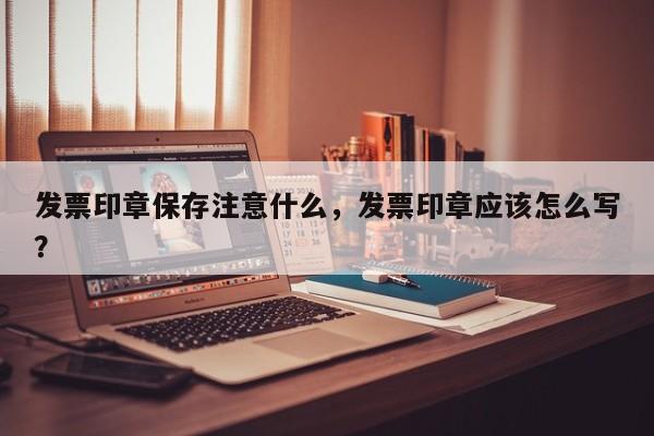 发票印章保存注意什么，发票印章应该怎么写？