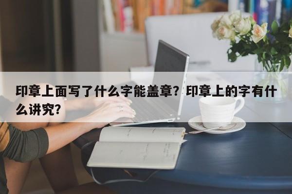 印章上面写了什么字能盖章？印章上的字有什么讲究？