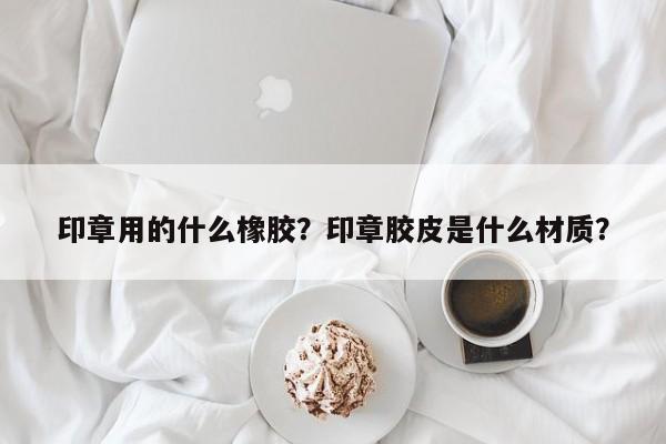 印章用的什么橡胶？印章胶皮是什么材质？