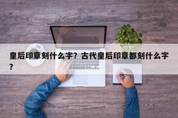 皇后印章刻什么字？古代皇后印章都刻什么字？