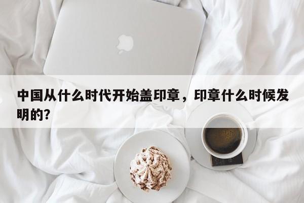 中国从什么时代开始盖印章，印章什么时候发明的？