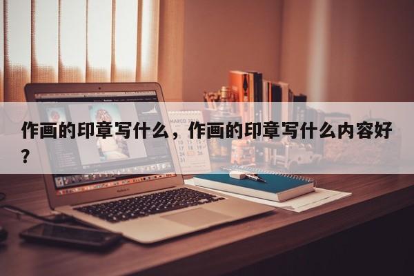 作画的印章写什么，作画的印章写什么内容好？