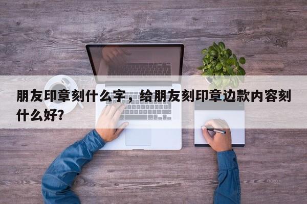 朋友印章刻什么字，给朋友刻印章边款内容刻什么好？