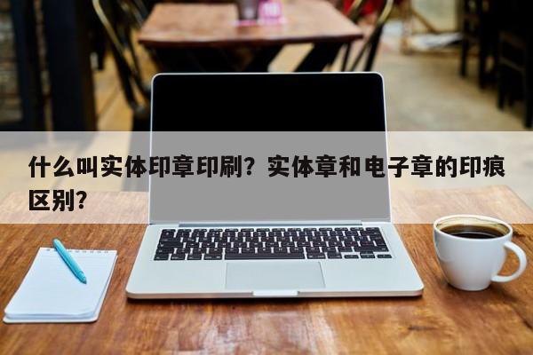 什么叫实体印章印刷？实体章和电子章的印痕区别？