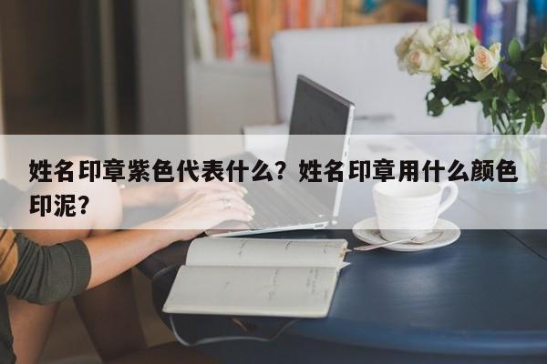 姓名印章紫色代表什么？姓名印章用什么颜色印泥？