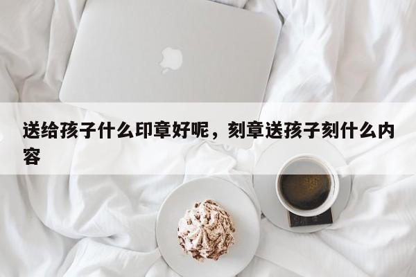 送给孩子什么印章好呢，刻章送孩子刻什么内容