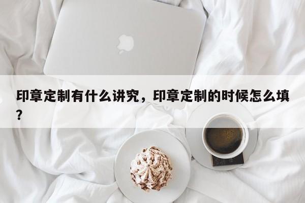 印章定制有什么讲究，印章定制的时候怎么填？