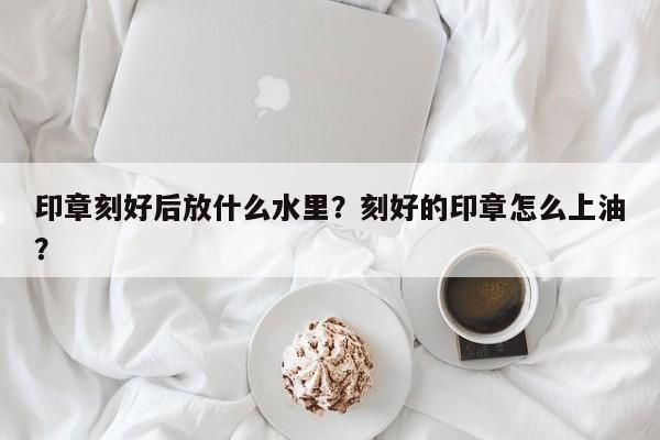 印章刻好后放什么水里？刻好的印章怎么上油？