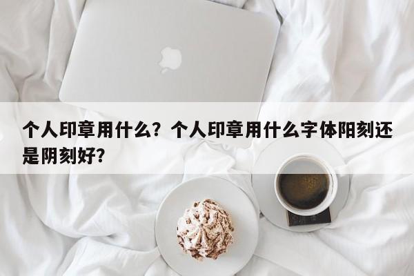 个人印章用什么？个人印章用什么字体阳刻还是阴刻好？