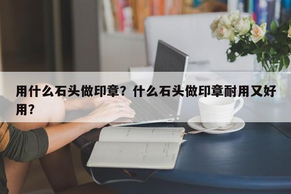 用什么石头做印章？什么石头做印章耐用又好用？