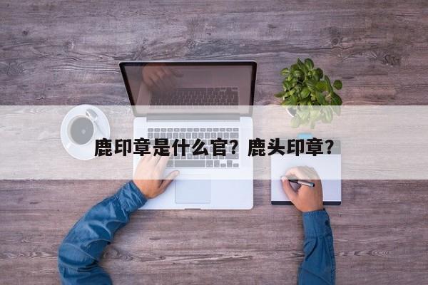 鹿印章是什么官？鹿头印章？