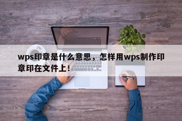 wps印章是什么意思，怎样用wps制作印章印在文件上！