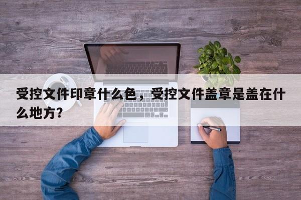 受控文件印章什么色，受控文件盖章是盖在什么地方？