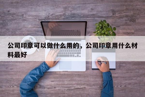 公司印章可以做什么用的，公司印章用什么材料最好