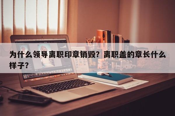 为什么领导离职印章销毁？离职盖的章长什么样子？