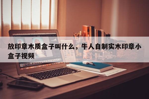 放印章木质盒子叫什么，牛人自制实木印章小盒子视频