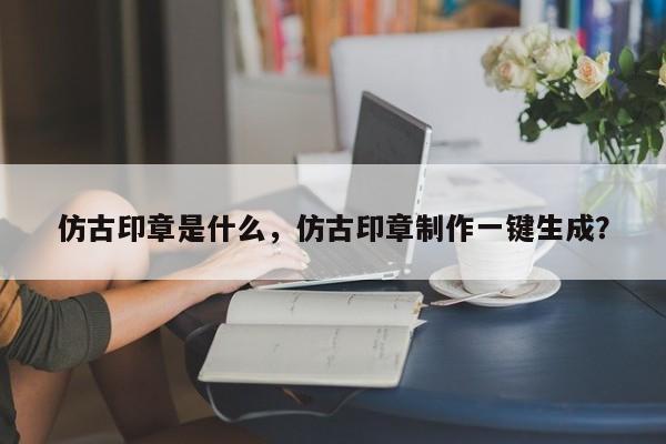 仿古印章是什么，仿古印章制作一键生成？