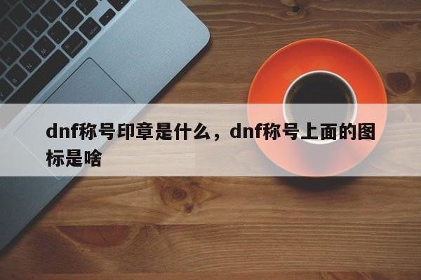 dnf称号印章是什么，dnf称号上面的图标是啥